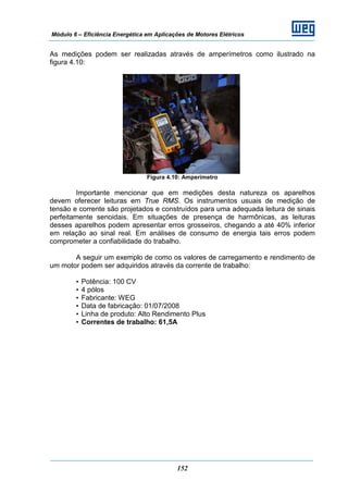 Módulo 6 – Eficiência Energética em Aplicações de Motores Elétricos
152
As medições podem ser realizadas através de amperímetros como ilustrado na
figura 4.10:
Figura 4.10: Amperímetro
Importante mencionar que em medições desta natureza os aparelhos
devem oferecer leituras em True RMS. Os instrumentos usuais de medição de
tensão e corrente são projetados e construídos para uma adequada leitura de sinais
perfeitamente senoidais. Em situações de presença de harmônicas, as leituras
desses aparelhos podem apresentar erros grosseiros, chegando a até 40% inferior
em relação ao sinal real. Em análises de consumo de energia tais erros podem
comprometer a confiabilidade do trabalho.
A seguir um exemplo de como os valores de carregamento e rendimento de
um motor podem ser adquiridos através da corrente de trabalho:
• Potência: 100 CV
• 4 pólos
• Fabricante: WEG
• Data de fabricação: 01/07/2008
• Linha de produto: Alto Rendimento Plus
• Correntes de trabalho: 61,5A
 