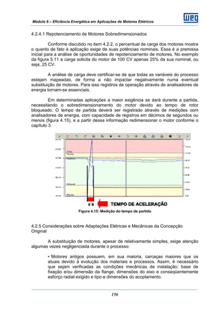 Módulo 6 – Eficiência Energética em Aplicações de Motores Elétricos
156
4.2.4.1 Repotenciamento de Motores Sobredimensionados
Conforme discutido no item 4.2.2, o percentual de carga dos motores mostra
o quanto de fato à aplicação exige de suas potências nominais. Essa é a premissa
inicial para a análise de oportunidades de repotenciamento de motores. No exemplo
da figura 5.11 a carga solicita do motor de 100 CV apenas 25% da sua nominal, ou
seja, 25 CV.
A análise de carga deve certificar-se de que todas as variáveis do processo
estejam mapeadas, de forma a não impactar negativamente numa eventual
substituição de motores. Para isso registros de operação através de analisadores de
energia tornam-se essenciais.
Em determinadas aplicações a maior exigência se dará durante a partida,
necessitando o sobredimensionamento do motor devido ao tempo de rotor
bloqueado. O tempo de partida deverá ser registrado através de medições com
analisadores de energia, com capacidade de registros em décimos de segundos ou
menos (figura 4.15), e a partir dessa informação redimensionar o motor conforme o
capítulo 3.
Figura 4.15: Medição do tempo de partida
4.2.5 Considerações sobre Adaptações Elétricas e Mecânicas da Concepção
Original
A substituição de motores, apesar de relativamente simples, exige atenção
algumas vezes negligenciada durante o processo:
• Motores antigos possuem, em sua maioria, carcaças maiores que os
atuais devido à evolução dos materiais e processos. Assim, é necessário
que sejam verificadas as condições mecânicas de instalação: base de
fixação e/ou dimensão da flange, dimensões do eixo e conseqüentemente
esforço radial exigido e tipo e dimensões do acoplamento.
 