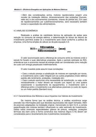 Módulo 6 – Eficiência Energética em Aplicações de Motores Elétricos
157
• Além das considerações acima, motores repotenciados exigem uma
revisão da instalação elétrica: dimensionamento das proteções (fusíveis,
relés etc) e dos acionamentos (contatores, chaves de partida etc). Em caso
de repotenciamentos por subdimensionamentos, será necessário também
revisar a capacidade dos alimentadores.
4.3 ANÁLISE ECONÔMICA
Realizada a análise da viabilidade técnica da aplicação de ações para
redução no consumo de energia elétrica, a determinação do tempo de retorno de
investimento permitirá avaliar se o investimento será viável conforme a política da
empresa. Uma forma simples de cálculo se dá pela equação 4.4:
(4.4)
O valor economizado será a diferença de consumo entre os motores onde o
estudo foi focado e suas alternativas propostas. Após o período estimado do ROI,
entende-se que a economia mensal de energia pode ser considerada como redução
de custo com energia perpetuado indefinidamente.
O valor investido pode assumir duas conotações:
• Caso o estudo preveja a substituição de motores em operação por novos,
o investimento será o valor integral com os custos projetados (motor elétrico
padrão alto rendimento, proteções, instalação etc)
• Caso o estudo oportunize uma necessidade de substituição, ou seja, onde
inevitavelmente o motor deverá ser trocado (um reparo ou uma quebra
ocasionando o sucateamento do equipamento), o investimento será a
diferença entre o investimento e as alternativas possíveis (o custo do reparo
ou um motor padrão Standard novo)
4.3.1 Características dos Motores e seus Impactos nos Valores de Investimento
Da mesma forma que na análise técnica, a análise econômica exige
precisão nas informações para que decisões equivocadas não sejam tomadas. Além
de possíveis adaptações na instalação original, mencionado no item 5.2.5, a correta
especificação dos motores também influenciará no valor estimado de investimento.
Dados sobre eventuais especialidades (planos de pintura, vedações, proteções
térmicas etc) bem como a forma construtiva dos mesmos (figura 5.16) devem ser
considerados para o levantamento dos investimentos necessários.
 