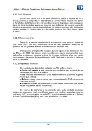 Módulo 6 – Eficiência Energética em Aplicações de Motores Elétricos
162
4.4.2 Buaiz Alimentos
Situada em Vitória, ES, e no ramo alimentício desde a década de 50, a
Buaiz Alimentos é composta por três fábricas: o Moinho Vitória, Mistura para Bolo e
a Torrefadora Café Numero Um, oferecendo uma gama de produtos comercializados
tanto da linha doméstica quanto de insumos para indústrias de mesmo segmento.
Atualmente possui um centro de distribuição, de onde os produtos são distribuídos
para os estados do Espírito Santo, Rio de Janeiro, parte de São Paulo, Minas Gerais
e Bahia.
4.4.2.1 Desenvolvimento
Seguindo a mesma metodologia já apresentada, este segundo estudo de
caso teve maior foco nas substituição direta ou com pequenas alterações de
potência em um grupo de motores e visualização do resultado final.
O diagnóstico energético foi realizado durante o período de dez dias no mês
de Março de 2006. No estudo foram considerados alguns equipamentos cujas
aplicações englobavam motores antigos de diversas potências e/ou com várias
rebobinagens, das áreas de beneficiamento, café, fábrica de pré mistura, moinhos,
silos, e transporte.
4.4.2.2 Propostas e resultados
Os resultados do diagnóstico realizado nos 193 motores foram:
• Cento e cinquenta e seis motores recomendados para substituição por
motores de Alto Rendimento Plus;
• Oito motores recomendados para repotenciamento (Potência sugerida
menor que a atual);
• Quinze motores recomendados para repotenciamento (Potência sugerida
maior que a atual);
• Quatorze motores recomendados a não serem substituidos por serem
novos ou já serem de alto rendimento;
Os valores de economia e investimento para cada condição analisada
podem ser observados nos três gráficos a seguir, que mostram respectivamente: os
quilowatts (kW) economizados, os reais (R$) economizados/investidos e o Retorno
sobre o Capital Investido (ROI), bem como a soma das condições.
 