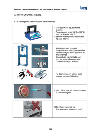 Módulo 6 – Eficiência Energética em Aplicações de Motores Elétricos
168
5.3 MANUTENÇÃO EFICIENTE
5.3.1 Montagem e desmontagem de rolamentos
• Montagem por aquecimento
indutivo;
• Aquecimento entre 80°C a 100°C.
Não ultrapassar 120°C;
• Sensor de temperatura colocado
no anel interno;
• Montagem com prensa e
dispositivos (buchas) apropriados
para instalação (força aplicada no
anel interno);
• Dispositivos no mercado com
buchas e martelos para uma
correta instalação manual;
• Na desmontagem utilizar saca
manual ou saca hidráulico;
• Não utilizar maçarico na montagem
ou desmontagem;
Não utilizar martelos na
desmontagem (danos no eixo);
 