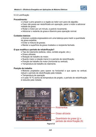 Módulo 6 – Eficiência Energética em Aplicações de Motores Elétricos
169
5.3.2 Lubrificação
Procedimento:
• Limpar o pino graxeiro e a região ao redor com pano de algodão;
• Caso não possa ser relubrificado em operação, parar o motor e adicionar
metade da graxa;
• Rodar o motor por um minuto, e pará-lo novamente;
• Adicionar o restante da graxa e liberá-lo para operação normal.
Cuidados básicos
• Acionar a pistola engraxadeira em uma balança para medir a quantidade
de graxa expelida;
• Evitar a mistura de graxas;
• Manter a superfície da graxa nivelada e o recipiente fechado.
O que modifica o período de relubrificação?
• Tipo do rolamento (esferas, rolos, contato angular, etc.);
• Graxa utilizada;
• Rotação de trabalho do motor;
• Quanto maior a rotação menor é o período de relubrificação;
• Posição de trabalho do motor (horizontal ou vertical);
• Temperatura de trabalho do rolamento.
Posição de trabalho
• Motores projetados para operar na horizontal e que opera na vertical,
reduzir o período de relubrificação pela metade.
• Temperatura de operação
• A cada 15 ºC acima da temperatura de projeto, o período de relubrificação
é reduzido pela metade.
Figura 5.2
 