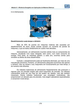 Módulo 6 – Eficiência Energética em Aplicações de Motores Elétricos
170
5.3.3 Alinhamento
Figura 5.3
Desalinhamento custa tempo e dinheiro
Mais de 50% de avarias em máquinas rotativas são causadas por
desalinhamento de eixos. Essas avarias causam um aumento de parada de
máquinas, o que se traduz diretamente em custos mais elevados.
Adicionalmente, um alinhamento incorreto solicita mais os componentes de
máquina, resultando num maior desgaste, bem como, num maior consumo de
energia. Para tanto, as indústrias gastam, a cada ano, enormes somas para
remediar os efeitos de eixos desalinhados.
Contudo, o desalinhamento pode ser facilmente eliminado, por meio de uma
manutenção preventiva. Portanto, um alinhamento adequado economiza não apenas
o dinheiro, mas vai manter o seu maquinário em funcionamento por mais tempo, e
de maneira mais eficiente.
Os métodos tradicionais de alinhamento freqüentemente não produzem o
rigoroso grau de precisão exigido pelo atual maquinário de precisão. Os métodos
rudimentares ainda em uso hoje em dia podem ser rápidos, mas são também
imprecisos. Outros métodos tradicionais, que empregam mostradores, não
proporcionam um elevado grau de precisão, mas exigem operadores especializados
e consomem muito tempo.
 