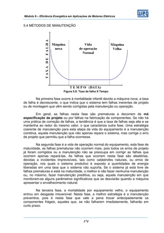 Módulo 6 – Eficiência Energética em Aplicações de Motores Elétricos
174
5.4 MÉTODOS DE MANUTENÇÃO
Figura 5.9: Taxa de falha X Tempo
Na primeira fase ocorre à mortalidade infantil devido a máquina nova, a taxa
de falha é decrescente, o que indica que o sistema tem falhas inerentes de projeto
ou de montagem que vêm sendo corrigidas pela manutenção ou operação.
Em geral, as falhas nesta fase são prematuras e decorrem de má
especificação de projeto ou por falhas na fabricação de componentes. Se não há
uma prática de correção de falhas, a tendência é que a taxa de falhas seja alta e se
mantenha ao redor do mesmo valor, o que caracteriza outra fase. Uma estratégia
coerente de manutenção para esta etapa da vida do equipamento é a manutenção
corretiva, aquela manutenção que não apenas repara o sistema, mas corrige o erro
de projeto que permitiu que a falha ocorresse.
Na segunda fase é a vida de operação normal do equipamento, esta fase de
maturidade, as falhas prematuras não ocorrem mais, pois todos os erros de projeto
já foram corrigidos ou a manutenção não se preocupa em corrigir as falhas que
ocorrem apenas repará-las. As falhas que ocorrem nesta fase são aleatórias,
devidas a incidentes imprevisíveis, tais como catástrofes naturais, ou erros de
operação, nos quais o sistema produtivo é exposto a quantidades de energia
liberadas em uma taxa que o sistema não suporta. Se o sistema já está livre de
falhas prematuras e está na maturidade, o melhor é não fazer nenhuma manutenção
ou, no máximo, fazer manutenção preditiva, ou seja, aquela manutenção em que
monitoram-se alguns parâmetros significativos que se desviarão quando a máquina
apresentar o envelhecimento natural.
Na terceira fase, a mortalidade por equipamento velho, o equipamento
entrou em desgaste irreversível. Nesta fase, a melhor estratégia é a manutenção
preventiva, pois é nesta fase que vale a pena trocar antecipadamente os
componentes frágeis, aqueles que, se não falharem imediatamente, falharão em
curto prazo.
 