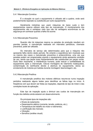 Módulo 6 – Eficiência Energética em Aplicações de Motores Elétricos
175
5.4.1 Manutenção Corretiva
É a situação na qual o equipamento é utilizado até a quebra, onde será
posteriormente reparado ou substituído por outro equipamento.
Geralmente indústrias que usam máquinas de baixo custo e tem
equipamentos reserva utilizam este tipo de manutenção. O monitoramento dos
equipamentos não é vantajoso visto que não há vantagens econômicas ou de
segurança em conhecer quando a falha irá ocorrer.
5.4.2 Manutenção Preventiva
Quando não há máquinas reserva ou paradas de produção resultam em
grandes perdas, a manutenção realizada em intervalos periódicos, chamada
preventiva, pode ser utilizada.
Os intervalos de serviço são determinados para que a máquina não
apresente falha dentro deste período. No entanto a experiência tem mostrado que
na maioria dos casos a manutenção preventiva é antieconômica, uma vez que
paradas podem ser programadas quando o equipamento ainda apresenta condição
de uso, sendo que peças boas freqüentemente são substituídas por peças novas.
Outro fator importante, a interferência humana, pode reduzir a confiabilidade do
equipamento após a intervenção. Cita-se montagens de rolamento inadequadas,
contaminação do lubrificante devido à abertura do equipamento, danos ao
enrolamento de motores por batidas durante montagem/ desmontagem, etc.
5.4.3 Manutenção Preditiva
A manutenção preditiva dos motores elétricos resume-se numa inspeção
periódica realizando alguns testes para identificar as falhas logo no início. A
freqüência com que devem ser feitas as inspeções, depende do tipo de motor e das
condições locais de aplicação.
Este tipo de inspeção ajuda a diminuir aos custos de manutenção em
função dos defeitos ainda estarem em desenvolvimento.
Os principais tipos de inspeções são:
• Níveis de isolamento;
• Desempenho elétrico (corrente, tensão, potência, etc.);
• Temperatura de trabalho do motor e rolamentos;
• Lubrificação dos mancais;
• Vibração;
• Sensitiva (análise visual).
 