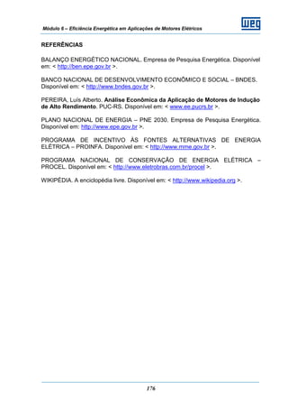 Módulo 6 – Eficiência Energética em Aplicações de Motores Elétricos
176
REFERÊNCIAS
BALANÇO ENERGÉTICO NACIONAL. Empresa de Pesquisa Energética. Disponível
em: < http://ben.epe.gov.br >.
BANCO NACIONAL DE DESENVOLVIMENTO ECONÔMICO E SOCIAL – BNDES.
Disponível em: < http://www.bndes.gov.br >.
PEREIRA, Luís Alberto. Análise Econômica da Aplicação de Motores de Indução
de Alto Rendimento. PUC-RS. Disponível em: < www.ee.pucrs.br >.
PLANO NACIONAL DE ENERGIA – PNE 2030. Empresa de Pesquisa Energética.
Disponível em: http://www.epe.gov.br >.
PROGRAMA DE INCENTIVO ÀS FONTES ALTERNATIVAS DE ENERGIA
ELÉTRICA – PROINFA. Disponível em: < http://www.mme.gov.br >.
PROGRAMA NACIONAL DE CONSERVAÇÃO DE ENERGIA ELÉTRICA –
PROCEL. Disponível em: < http://www.eletrobras.com.br/procel >.
WIKIPÉDIA. A enciclopédia livre. Disponível em: < http://www.wikipedia.org >.
 