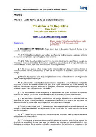 Módulo 6 – Eficiência Energética em Aplicações de Motores Elétricos
177
ANEXOS
ANEXO I – LEI Nº 10.295, DE 17 DE OUTUBRO DE 2001.
Presidência da República
Casa Civil
Subchefia para Assuntos Jurídicos
LEI N
o
10.295, DE 17 DE OUTUBRO DE 2001.
Regulamento
Dispõe sobre a Política Nacional de Conservação
e Uso Racional de Energia e dá outras
providências.
O PRESIDENTE DA REPÚBLICA Faço saber que o Congresso Nacional decreta e eu
sanciono a seguinte Lei:
Art. 1
o
A Política Nacional de Conservação e Uso Racional de Energia visa a alocação eficiente
de recursos energéticos e a preservação do meio ambiente.
Art. 2
o
O Poder Executivo estabelecerá níveis máximos de consumo específico de energia, ou
mínimos de eficiência energética, de máquinas e aparelhos consumidores de energia fabricados ou
comercializados no País, com base em indicadores técnicos pertinentes.
§ 1
o
Os níveis a que se refere o caput serão estabelecidos com base em valores técnica e
economicamente viáveis, considerando a vida útil das máquinas e aparelhos consumidores de
energia.
§ 2
o
Em até 1 (um) ano a partir da publicação destes níveis, será estabelecido um Programa de
Metas para sua progressiva evolução.
Art. 3
o
Os fabricantes e os importadores de máquinas e aparelhos consumidores de energia são
obrigados a adotar as medidas necessárias para que sejam obedecidos os níveis máximos de
consumo de energia e mínimos de eficiência energética, constantes da regulamentação específica
estabelecida para cada tipo de máquina e aparelho.
§ 1
o
Os importadores devem comprovar o atendimento aos níveis máximos de consumo
específico de energia, ou mínimos de eficiência energética, durante o processo de importação.
§ 2
o
As máquinas e aparelhos consumidores de energia encontrados no mercado sem as
especificações legais, quando da vigência da regulamentação específica, deverão ser recolhidos, no
prazo máximo de 30 (trinta) dias, pelos respectivos fabricantes e importadores.
§ 3
o
Findo o prazo fixado no § 2
o
, os fabricantes e importadores estarão sujeitos às multas por
unidade, a serem estabelecidas em regulamento, de até 100% (cem por cento) do preço de venda
por eles praticados.
Art. 4
o
O Poder Executivo desenvolverá mecanismos que promovam a eficiência energética nas
edificações construídas no País.
Art. 5
o
Previamente ao estabelecimento dos indicadores de consumo específico de energia, ou
de eficiência energética, de que trata esta Lei, deverão ser ouvidas em audiência pública, com
divulgação antecipada das propostas, entidades representativas de fabricantes e importadores de
 