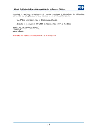 Módulo 6 – Eficiência Energética em Aplicações de Motores Elétricos
178
máquinas e aparelhos consumidores de energia, projetistas e construtores de edificações,
consumidores, instituições de ensino e pesquisa e demais entidades interessadas.
Art. 6
o
Esta Lei entra em vigor na data de sua publicação.
Brasília, 17 de outubro de 2001; 180
o
da Independência e 113
o
da República.
FERNANDO HENRIQUE CARDOSO
José Jorge
Pedro Parente
Este texto não substitui o publicado no D.O.U. de 18.10.2001
 