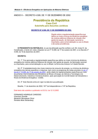 Módulo 6 – Eficiência Energética em Aplicações de Motores Elétricos
179
ANEXO II – DECRETO 4.508, DE 11 DE DEZEMBRO DE 2002
Presidência da República
Casa Civil
Subchefia para Assuntos Jurídicos
DECRETO Nº 4.508, DE 11 DE DEZEMBRO DE 2002.
Dispõe sobre a regulamentação específica que
define os níveis mínimos de eficiência energética
de motores elétricos trifásicos de indução rotor
gaiola de esquilo, de fabricação nacional ou
importados, para comercialização ou uso no Brasil,
e dá outras providências.
O PRESIDENTE DA REPÚBLICA, no uso da atribuição que lhe confere o art. 84, inciso IV, da
Constituição, e tendo em vista o disposto na Lei n
o
10.295, de 17 de outubro de 2001, e no Decreto n
o
4.059, de 19 de dezembro de 2001,
DECRETA:
Art. 1
o
Fica aprovada a regulamentação específica que define os níveis mínimos de eficiência
energética de motores elétricos trifásicos de indução rotor gaiola de esquilo, de fabricação nacional
ou importados, para comercialização ou uso no Brasil, na forma dos Anexos I e II deste Decreto.
Art. 2
o
O estabelecimento dos níveis máximos de consumo de energia, ou mínimos de eficiência
energética dos demais aparelhos e máquinas, bem como os programas de metas previstos no art. 2
o
da Lei n
o
10.295, de 17 de outubro de 2001, serão objeto de regulamentações específicas por meio
de portarias interministeriais dos Ministérios de Minas e Energia, da Ciência e Tecnologia e do
Desenvolvimento, Indústria e Comércio Exterior, após aprovação do Comitê Gestor de Indicadores e
Níveis de Eficiência Energética - CGIEE.
Art. 3
o
Este Decreto entra em vigor na data de sua publicação.
Brasília, 11 de dezembro de 2002; 181
o
da Independência e 114
o
da República.
Este texto não substitui o publicado no D.O.U. de 12.12.2002
FERNANDO HENRIQUE CARDOSO
Francisco Gomide
Benjamin Benzaquen Sicsú
Ronaldo Mota Sardenberg
 