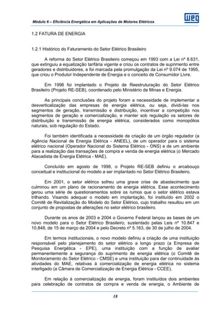 Módulo 6 – Eficiência Energética em Aplicações de Motores Elétricos
18
1.2 FATURA DE ENERGIA
1.2.1 Histórico do Faturamento do Setor Elétrico Brasileiro
A reforma do Setor Elétrico Brasileiro começou em 1993 com a Lei nº 8.631,
que extinguiu a equalização tarifária vigente e criou os contratos de suprimento entre
geradores e distribuidores, e foi marcada pela promulgação da Lei nº 9.074 de 1995,
que criou o Produtor Independente de Energia e o conceito de Consumidor Livre.
Em 1996 foi implantado o Projeto de Reestruturação do Setor Elétrico
Brasileiro (Projeto RE-SEB), coordenado pelo Ministério de Minas e Energia.
As principais conclusões do projeto foram a necessidade de implementar a
desverticalização das empresas de energia elétrica, ou seja, dividi-las nos
segmentos de geração, transmissão e distribuição, incentivar a competição nos
segmentos de geração e comercialização, e manter sob regulação os setores de
distribuição e transmissão de energia elétrica, considerados como monopólios
naturais, sob regulação do Estado.
Foi também identificada a necessidade de criação de um órgão regulador (a
Agência Nacional de Energia Elétrica - ANEEL), de um operador para o sistema
elétrico nacional (Operador Nacional do Sistema Elétrico - ONS) e de um ambiente
para a realização das transações de compra e venda de energia elétrica (o Mercado
Atacadista de Energia Elétrica - MAE).
Concluído em agosto de 1998, o Projeto RE-SEB definiu o arcabouço
conceitual e institucional do modelo a ser implantado no Setor Elétrico Brasileiro.
Em 2001, o setor elétrico sofreu uma grave crise de abastecimento que
culminou em um plano de racionamento de energia elétrica. Esse acontecimento
gerou uma série de questionamentos sobre os rumos que o setor elétrico estava
trilhando. Visando adequar o modelo em implantação, foi instituído em 2002 o
Comitê de Revitalização do Modelo do Setor Elétrico, cujo trabalho resultou em um
conjunto de propostas de alterações no setor elétrico brasileiro.
Durante os anos de 2003 e 2004 o Governo Federal lançou as bases de um
novo modelo para o Setor Elétrico Brasileiro, sustentado pelas Leis nº 10.847 e
10.848, de 15 de março de 2004 e pelo Decreto nº 5.163, de 30 de julho de 2004.
Em termos institucionais, o novo modelo definiu a criação de uma instituição
responsável pelo planejamento do setor elétrico a longo prazo (a Empresa de
Pesquisa Energética - EPE), uma instituição com a função de avaliar
permanentemente a segurança do suprimento de energia elétrica (o Comitê de
Monitoramento do Setor Elétrico - CMSE) e uma instituição para dar continuidade às
atividades do MAE, relativas à comercialização de energia elétrica no sistema
interligado (a Câmara de Comercialização de Energia Elétrica - CCEE).
Em relação à comercialização de energia, foram instituídos dois ambientes
para celebração de contratos de compra e venda de energia, o Ambiente de
 