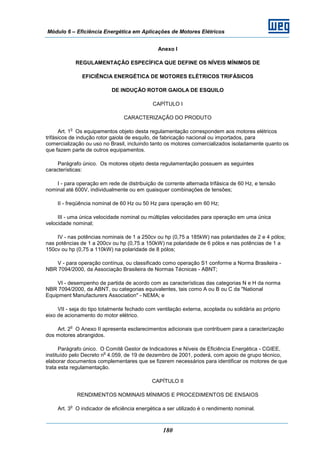 Módulo 6 – Eficiência Energética em Aplicações de Motores Elétricos
180
Anexo I
REGULAMENTAÇÃO ESPECÍFICA QUE DEFINE OS NÍVEIS MÍNIMOS DE
EFICIÊNCIA ENERGÉTICA DE MOTORES ELÉTRICOS TRIFÁSICOS
DE INDUÇÃO ROTOR GAIOLA DE ESQUILO
CAPÍTULO I
CARACTERIZAÇÃO DO PRODUTO
Art. 1
o
Os equipamentos objeto desta regulamentação correspondem aos motores elétricos
trifásicos de indução rotor gaiola de esquilo, de fabricação nacional ou importados, para
comercialização ou uso no Brasil, incluindo tanto os motores comercializados isoladamente quanto os
que fazem parte de outros equipamentos.
Parágrafo único. Os motores objeto desta regulamentação possuem as seguintes
características:
I - para operação em rede de distribuição de corrente alternada trifásica de 60 Hz, e tensão
nominal até 600V, individualmente ou em quaisquer combinações de tensões;
II - freqüência nominal de 60 Hz ou 50 Hz para operação em 60 Hz;
III - uma única velocidade nominal ou múltiplas velocidades para operação em uma única
velocidade nominal;
IV - nas potências nominais de 1 a 250cv ou hp (0,75 a 185kW) nas polaridades de 2 e 4 pólos;
nas potências de 1 a 200cv ou hp (0,75 a 150kW) na polaridade de 6 pólos e nas potências de 1 a
150cv ou hp (0,75 a 110kW) na polaridade de 8 pólos;
V - para operação contínua, ou classificado como operação S1 conforme a Norma Brasileira -
NBR 7094/2000, da Associação Brasileira de Normas Técnicas - ABNT;
VI - desempenho de partida de acordo com as características das categorias N e H da norma
NBR 7094/2000, da ABNT, ou categorias equivalentes, tais como A ou B ou C da "National
Equipment Manufacturers Association" - NEMA; e
VII - seja do tipo totalmente fechado com ventilação externa, acoplada ou solidária ao próprio
eixo de acionamento do motor elétrico.
Art. 2
o
O Anexo II apresenta esclarecimentos adicionais que contribuem para a caracterização
dos motores abrangidos.
Parágrafo único. O Comitê Gestor de Indicadores e Níveis de Eficiência Energética - CGIEE,
instituído pelo Decreto n
o
4.059, de 19 de dezembro de 2001, poderá, com apoio de grupo técnico,
elaborar documentos complementares que se fizerem necessários para identificar os motores de que
trata esta regulamentação.
CAPÍTULO II
RENDIMENTOS NOMINAIS MÍNIMOS E PROCEDIMENTOS DE ENSAIOS
Art. 3
o
O indicador de eficiência energética a ser utilizado é o rendimento nominal.
 