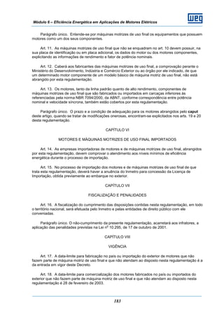 Módulo 6 – Eficiência Energética em Aplicações de Motores Elétricos
183
Parágrafo único. Entende-se por máquinas motrizes de uso final os equipamentos que possuem
motores como um dos seus componentes.
Art. 11. As máquinas motrizes de uso final que não se enquadram no art. 10 devem possuir, na
sua placa de identificação ou em placa adicional, os dados do motor ou dos motores componentes,
explicitando as informações de rendimento e fator de potência nominais.
Art. 12. Caberá aos fabricantes das máquinas motrizes de uso final, a comprovação perante o
Ministério do Desenvolvimento, Indústria e Comércio Exterior ou ao órgão por ele indicado, de que
um determinado motor componente de um modelo básico de máquina motriz de uso final, não está
abrangido por esta regulamentação.
Art. 13. Os motores, tanto da linha padrão quanto de alto rendimento, componentes de
máquinas motrizes de uso final que são fabricados ou importados em carcaças inferiores às
referenciadas pela norma NBR 7094/2000, da ABNT, conforme correspondência entre potência
nominal e velocidade síncrona, também estão cobertos por esta regulamentação.
Parágrafo único. O prazo e a condição de adequação para os motores abrangidos pelo caput
deste artigo, quando se tratar de modificações onerosas, encontram-se explicitados nos arts. 19 e 20
desta regulamentação.
CAPÍTULO VI
MOTORES E MÁQUINAS MOTRIZES DE USO FINAL IMPORTADOS
Art. 14. As empresas importadoras de motores e de máquinas motrizes de uso final, abrangidos
por esta regulamentação, devem comprovar o atendimento aos níveis mínimos de eficiência
energética durante o processo de importação.
Art. 15. No processo de importação dos motores e de máquinas motrizes de uso final de que
trata esta regulamentação, deverá haver a anuência do Inmetro para concessão da Licença de
Importação, obtida previamente ao embarque no exterior.
CAPÍTULO VII
FISCALIZAÇÃO E PENALIDADES
Art. 16. A fiscalização do cumprimento das disposições contidas nesta regulamentação, em todo
o território nacional, será efetuada pelo Inmetro e pelas entidades de direito público com ele
conveniadas.
Parágrafo único. O não-cumprimento da presente regulamentação, acarretará aos infratores, a
aplicação das penalidades previstas na Lei n
o
10.295, de 17 de outubro de 2001.
CAPÍTULO VIII
VIGÊNCIA
Art. 17. A data-limite para fabricação no país ou importação do exterior de motores que não
fazem parte de máquina motriz de uso final e que não atendam ao disposto nesta regulamentação é a
da entrada em vigor deste Decreto.
Art. 18. A data-limite para comercialização dos motores fabricados no país ou importados do
exterior que não fazem parte de máquina motriz de uso final e que não atendam ao disposto nesta
regulamentação é 28 de fevereiro de 2003.
 