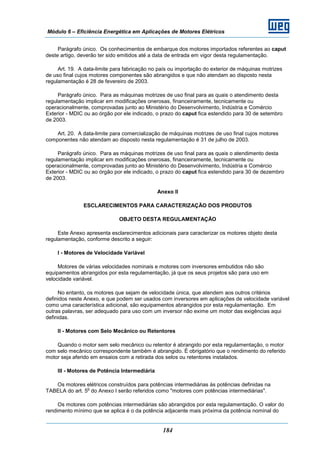 Módulo 6 – Eficiência Energética em Aplicações de Motores Elétricos
184
Parágrafo único. Os conhecimentos de embarque dos motores importados referentes ao caput
deste artigo, deverão ter sido emitidos até a data de entrada em vigor desta regulamentação.
Art. 19. A data-limite para fabricação no país ou importação do exterior de máquinas motrizes
de uso final cujos motores componentes são abrangidos e que não atendam ao disposto nesta
regulamentação é 28 de fevereiro de 2003.
Parágrafo único. Para as máquinas motrizes de uso final para as quais o atendimento desta
regulamentação implicar em modificações onerosas, financeiramente, tecnicamente ou
operacionalmente, comprovadas junto ao Ministério do Desenvolvimento, Indústria e Comércio
Exterior - MDIC ou ao órgão por ele indicado, o prazo do caput fica estendido para 30 de setembro
de 2003.
Art. 20. A data-limite para comercialização de máquinas motrizes de uso final cujos motores
componentes não atendam ao disposto nesta regulamentação é 31 de julho de 2003.
Parágrafo único. Para as máquinas motrizes de uso final para as quais o atendimento desta
regulamentação implicar em modificações onerosas, financeiramente, tecnicamente ou
operacionalmente, comprovadas junto ao Ministério do Desenvolvimento, Indústria e Comércio
Exterior - MDIC ou ao órgão por ele indicado, o prazo do caput fica estendido para 30 de dezembro
de 2003.
Anexo II
ESCLARECIMENTOS PARA CARACTERIZAÇÃO DOS PRODUTOS
OBJETO DESTA REGULAMENTAÇÃO
Este Anexo apresenta esclarecimentos adicionais para caracterizar os motores objeto desta
regulamentação, conforme descrito a seguir:
I - Motores de Velocidade Variável
Motores de várias velocidades nominais e motores com inversores embutidos não são
equipamentos abrangidos por esta regulamentação, já que os seus projetos são para uso em
velocidade variável.
No entanto, os motores que sejam de velocidade única, que atendem aos outros critérios
definidos neste Anexo, e que podem ser usados com inversores em aplicações de velocidade variável
como uma característica adicional, são equipamentos abrangidos por esta regulamentação. Em
outras palavras, ser adequado para uso com um inversor não exime um motor das exigências aqui
definidas.
II - Motores com Selo Mecânico ou Retentores
Quando o motor sem selo mecânico ou retentor é abrangido por esta regulamentação, o motor
com selo mecânico correspondente também é abrangido. É obrigatório que o rendimento do referido
motor seja aferido em ensaios com a retirada dos selos ou retentores instalados.
III - Motores de Potência Intermediária
Os motores elétricos construídos para potências intermediárias às potências definidas na
TABELA do art. 5
o
do Anexo I serão referidos como "motores com potências intermediárias".
Os motores com potências intermediárias são abrangidos por esta regulamentação. O valor do
rendimento mínimo que se aplica é o da potência adjacente mais próxima da potência nominal do
 