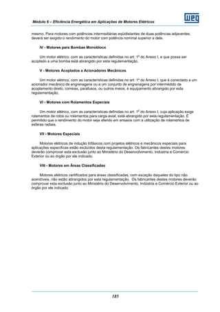 Módulo 6 – Eficiência Energética em Aplicações de Motores Elétricos
185
mesmo. Para motores com potências intermediárias eqüidistantes de duas potências adjacentes,
deverá ser exigido o rendimento do motor com potência nominal superior a dele.
IV - Motores para Bombas Monobloco
Um motor elétrico, com as características definidas no art. 1
o
do Anexo I, e que possa ser
acoplado a uma bomba está abrangido por esta regulamentação.
V - Motores Acoplados a Acionadores Mecânicos
Um motor elétrico, com as características definidas no art. 1º do Anexo I, que é conectado a um
acionador mecânico de engrenagens ou a um conjunto de engrenagens por intermédido de
acoplamento direto, correias, parafusos, ou outros meios, é equipamento abrangido por esta
regulamentação.
VI - Motores com Rolamentos Especiais
Um motor elétrico, com as características definidas no art. 1
o
do Anexo I, cuja aplicação exige
rolamentos de rolos ou rolamentos para carga axial, está abrangido por esta regulamentação. É
permitido que o rendimento do motor seja aferido em ensaios com a utilização de rolamentos de
esferas radiais.
VII - Motores Especiais
Motores elétricos de indução trifásicos com projetos elétricos e mecânicos especiais para
aplicações específicas estão excluídos desta regulamentação. Os fabricantes destes motores
deverão comprovar esta exclusão junto ao Ministério do Desenvolvimento, Indústria e Comércio
Exterior ou ao órgão por ele indicado.
VIII - Motores em Áreas Classificadas
Motores elétricos certificados para áreas classificadas, com exceção daqueles do tipo não
acendíveis, não estão abrangidos por esta regulamentação. Os fabricantes destes motores deverão
comprovar esta exclusão junto ao Ministério do Desenvolvimento, Indústria e Comércio Exterior ou ao
órgão por ele indicado.
 
