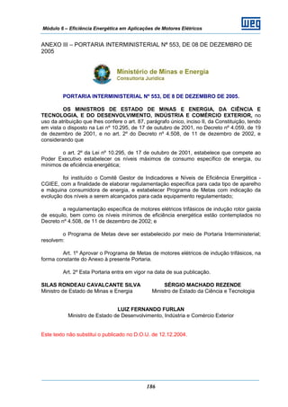 Módulo 6 – Eficiência Energética em Aplicações de Motores Elétricos
186
ANEXO III – PORTARIA INTERMINISTERIAL Nª 553, DE 08 DE DEZEMBRO DE
2005
PORTARIA INTERMINISTERIAL Nº 553, DE 8 DE DEZEMBRO DE 2005.
OS MINISTROS DE ESTADO DE MINAS E ENERGIA, DA CIÊNCIA E
TECNOLOGIA, E DO DESENVOLVIMENTO, INDÚSTRIA E COMÉRCIO EXTERIOR, no
uso da atribuição que lhes confere o art. 87, parágrafo único, inciso II, da Constituição, tendo
em vista o disposto na Lei nº 10.295, de 17 de outubro de 2001, no Decreto nº 4.059, de 19
de dezembro de 2001, e no art. 2º do Decreto nº 4.508, de 11 de dezembro de 2002, e
considerando que
o art. 2º da Lei nº 10.295, de 17 de outubro de 2001, estabelece que compete ao
Poder Executivo estabelecer os níveis máximos de consumo específico de energia, ou
mínimos de eficiência energética;
foi instituído o Comitê Gestor de Indicadores e Níveis de Eficiência Energética -
CGIEE, com a finalidade de elaborar regulamentação específica para cada tipo de aparelho
e máquina consumidora de energia, e estabelecer Programa de Metas com indicação da
evolução dos níveis a serem alcançados para cada equipamento regulamentado;
a regulamentação específica de motores elétricos trifásicos de indução rotor gaiola
de esquilo, bem como os níveis mínimos de eficiência energética estão contemplados no
Decreto nº 4.508, de 11 de dezembro de 2002; e
o Programa de Metas deve ser estabelecido por meio de Portaria Interministerial;
resolvem:
Art. 1º Aprovar o Programa de Metas de motores elétricos de indução trifásicos, na
forma constante do Anexo à presente Portaria.
Art. 2º Esta Portaria entra em vigor na data de sua publicação.
SILAS RONDEAU CAVALCANTE SILVA SÉRGIO MACHADO REZENDE
Ministro de Estado de Minas e Energia Ministro de Estado da Ciência e Tecnologia
LUIZ FERNANDO FURLAN
Ministro de Estado de Desenvolvimento, Indústria e Comércio Exterior
Este texto não substitui o publicado no D.O.U. de 12.12.2004.
 