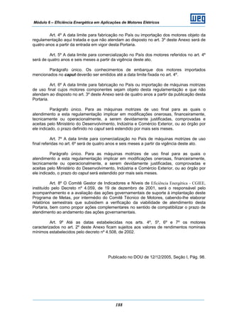 Módulo 6 – Eficiência Energética em Aplicações de Motores Elétricos
188
Art. 4º A data limite para fabricação no País ou importação dos motores objeto da
regulamentação aqui tratada e que não atendam ao disposto no art. 3º deste Anexo será de
quatro anos a partir da entrada em vigor desta Portaria.
Art. 5º A data limite para comercialização no País dos motores referidos no art. 4º
será de quatro anos e seis meses a partir da vigência deste ato.
Parágrafo único. Os conhecimentos de embarque dos motores importados
mencionados no caput deverão ser emitidos até a data limite fixada no art. 4º.
Art. 6º A data limite para fabricação no País ou importação de máquinas motrizes
de uso final cujos motores componentes sejam objeto desta regulamentação e que não
atendam ao disposto no art. 3º deste Anexo será de quatro anos a partir da publicação desta
Portaria.
Parágrafo único. Para as máquinas motrizes de uso final para as quais o
atendimento a esta regulamentação implicar em modificações onerosas, financeiramente,
tecnicamente ou operacionalmente, a serem devidamente justificadas, comprovadas e
aceitas pelo Ministério do Desenvolvimento, Indústria e Comércio Exterior, ou ao órgão por
ele indicado, o prazo definido no caput será estendido por mais seis meses.
Art. 7º A data limite para comercialização no País de máquinas motrizes de uso
final referidas no art. 6º será de quatro anos e seis meses a partir da vigência deste ato.
Parágrafo único. Para as máquinas motrizes de uso final para as quais o
atendimento a esta regulamentação implicar em modificações onerosas, financeiramente,
tecnicamente ou operacionalmente, a serem devidamente justificadas, comprovadas e
aceitas pelo Ministério do Desenvolvimento, Indústria e Comércio Exterior, ou ao órgão por
ele indicado, o prazo do caput será estendido por mais seis meses.
Art. 8º O Comitê Gestor de Indicadores e Níveis de Eficiência Energética - CGIEE,
instituído pelo Decreto nº 4.059, de 19 de dezembro de 2001, será o responsável pelo
acompanhamento e a avaliação das ações governamentais de suporte à implantação deste
Programa de Metas, por intermédio do Comitê Técnico de Motores, cabendo-lhe elaborar
relatórios semestrais que subsidiem a verificação da viabilidade de atendimento desta
Portaria, bem como propor ações complementares no sentido de compatibilizar o prazo de
atendimento ao andamento das ações governamentais.
Art. 9º Até as datas estabelecidas nos arts. 4º, 5º, 6º e 7º os motores
caracterizados no art. 2º deste Anexo ficam sujeitos aos valores de rendimentos nominais
mínimos estabelecidos pelo decreto nº 4.508, de 2002.
Publicado no DOU de 12/12/2005, Seção I, Pág. 98.
 
