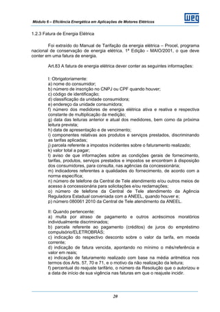 Módulo 6 – Eficiência Energética em Aplicações de Motores Elétricos
20
1.2.3 Fatura de Energia Elétrica
Foi extraído do Manual de Tarifação da energia elétrica – Procel, programa
nacional de conservação de energia elétrica. 1ª Edição - MAIO/2001, o que deve
conter em uma fatura de energia.
Art.83 A fatura de energia elétrica dever conter as seguintes informações:
I: Obrigatoriamente:
a) nome do consumidor;
b) número de inscrição no CNPJ ou CPF quando houver;
c) código de identificação;
d) classificação da unidade consumidora;
e) endereço da unidade consumidora;
f) número dos medidores de energia elétrica ativa e reativa e respectiva
constante de multiplicação da medição;
g) data das leituras anterior e atual dos medidores, bem como da próxima
leitura prevista;
h) data de apresentação e de vencimento;
i) componentes relativas aos produtos e serviços prestados, discriminando
as tarifas aplicadas;
j) parcela referente a impostos incidentes sobre o faturamento realizado;
k) valor total a pagar;
l) aviso de que informações sobre as condições gerais de fornecimento,
tarifas, produtos, serviços prestados e impostos se encontram à disposição
dos consumidores, para consulta, nas agências da concessionária;
m) indicadores referentes a qualidades do fornecimento, de acordo com a
norma específica;
n) número de telefone da Central de Tele atendimento e/ou outros meios de
acesso à concessionária para solicitações e/ou reclamações;
o) número de telefone da Central de Tele atendimento da Agência
Reguladora Estadual conveniada com a ANEEL, quando houver e;
p) número 080061 2010 da Central de Tele atendimento da ANEEL.
II: Quando pertencente:
a) multa por atraso de pagamento e outros acréscimos moratórios
individualmente discriminados;
b) parcela referente ao pagamento (créditos) de juros do empréstimo
compulsório/ELETROBRÁS;
c) indicação do respectivo desconto sobre o valor da tarifa, em moeda
corrente;
d) indicação de fatura vencida, apontando no mínimo o mês/referência e
valor em reais;
e) indicação de faturamento realizado com base na média aritmética nos
termos dos Arts. 57, 70 e 71, e o motivo da não realização da leitura;
f) percentual do reajuste tarifário, o número da Resolução que o autorizou e
a data de início de sua vigência nas faturas em que o reajuste incidir.
 