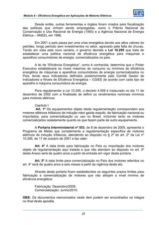 Módulo 6 – Eficiência Energética em Aplicações de Motores Elétricos
22
Desde então, outras ferramentas e órgãos foram criados para fiscalização
das políticas que vinham sendo empregadas, como o Prêmio Nacional de
Conservação e Uso Racional de Energia (1993) e a Agência Nacional de Energia
Elétrica – ANEEL em 1996.
Em 2001 o país passa por uma crise energética devido aos altos valores do
petróleo, longo período sem investimentos no setor, agravado pela falta de chuvas.
Tendo em vista este novo cenário, o governo decreta a Lei 10.295 que trata de
estabelecer uma política nacional de eficiência energética para máquinas e
aparelhos consumidores de energia, comercializados no país.
A lei de “Eficiência Energética”, como é conhecida, determina que o Poder
Executivo estabelecerá os níveis máximos de consumo ou mínimos de eficiência
energética de máquinas e aparelhos consumidores de energia comercializados no
País, tendo seus indicadores definidos posteriormente pelo Comitê Gestor de
Indicadores e Níveis de Eficiência Energética – CGIEE de acordo com cada tipo de
aparelho e máquina consumidora de energia.
Para regulamentar a Lei 10.295, o decreto 4.508 é instaurado no dia 11 de
dezembro de 2002 com a finalidade de definir os rendimentos nominais mínimos
para motores elétricos:
Capítulo I
Art. 1º Os equipamentos objeto desta regulamentação correspondem aos
motores elétricos trifásicos de indução rotor gaiola esquilo, de fabricação nacional ou
importados, para comercialização ou uso no Brasil, incluindo tanto os motores
comercializados isoladamente quanto os que fazem parte de outro equipamento.
A Portaria Interministerial nº 553, de 8 de dezembro de 2005, apresenta o
Programa de Metas que complementa a regulamentação específica de motores
elétricos de indução trifásicos, atendendo ao disposto no § 2º do art. 2º da Lei nº
10.295, de 17 de outubro de 2001 e faz valer:
Art. 4º A data limite para fabricação no País ou importação dos motores
objeto da regulamentação aqui tratada e que não atendam ao disposto no art. 3º
deste Anexo será de quatro anos a partir da entrada em vigor desta portaria.
Art. 5º A data limite para comercialização no País dos motores referidos no
art. 4º será de quatro anos e seis meses a partir da vigência deste ato.
Através desta portaria ficam estabelecidos os seguintes prazos limites para
fabricação e comercialização de motores que não atinjam o nível mínimo de
eficiência energética:
Fabricação: Dezembro/2009.
Comercialização: Junho/2010.
OBS: Os documentos mencionados neste item podem ser encontrados na íntegra
no final desta apostila.
 