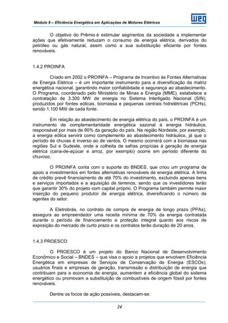 Módulo 6 – Eficiência Energética em Aplicações de Motores Elétricos
24
O objetivo do Prêmio é estimular segmentos da sociedade a implementar
ações que efetivamente reduzam o consumo de energia elétrica, derivados do
petróleo ou gás natural, assim como a sua substituição eficiente por fontes
renováveis.
1.4.2 PROINFA
Criado em 2002 o PROINFA – Programa de Incentivo às Fontes Alternativas
de Energia Elétrica – é um importante instrumento para a diversificação da matriz
energética nacional, garantindo maior confiabilidade e segurança ao abastecimento.
O Programa, coordenado pelo Ministério de Minas e Energia (MME), estabelece a
contratação de 3.300 MW de energia no Sistema Interligado Nacional (SIN),
produzidos por fontes eólicas, biomassa e pequenas centrais hidrelétricas (PCHs),
sendo 1.100 MW de cada fonte.
Em relação ao abastecimento de energia elétrica do país, o PROINFA é um
instrumento de complementaridade energética sazonal à energia hidráulica,
responsável por mais de 90% da geração do país. Na região Nordeste, por exemplo,
a energia eólica servirá como complemento ao abastecimento hidráulico, já que o
período de chuvas é inverso ao de ventos. O mesmo ocorrerá com a biomassa nas
regiões Sul e Sudeste, onde a colheita de safras propícias à geração de energia
elétrica (cana-de-açúcar e arroz, por exemplo) ocorre em período diferente do
chuvoso.
O PROINFA conta com o suporte do BNDES, que criou um programa de
apoio a investimentos em fontes alternativas renováveis de energia elétrica. A linha
de crédito prevê financiamento de até 70% do investimento, excluindo apenas bens
e serviços importados e a aquisição de terrenos, sendo que os investidores terão
que garantir 30% do projeto com capital próprio. O Programa também permite maior
inserção do pequeno produtor de energia elétrica, diversificando o número de
agentes do setor.
A Eletrobrás, no contrato de compra de energia de longo prazo (PPAs),
assegura ao empreendedor uma receita mínima de 70% da energia contratada
durante o período de financiamento e proteção integral quanto aos riscos de
exposição do mercado de curto prazo e os contratos terão duração de 20 anos.
1.4.3 PROESCO
O PROESCO é um projeto do Banco Nacional de Desenvolvimento
Econômico e Social – BNDES – que visa o apoio a projetos que envolvem Eficiência
Energética em empresas de Serviços de Conservação de Energia (ESCOs),
usuários finais e empresas de geração, transmissão e distribuição de energia que
contribuam para a economia de energia, aumentem a eficiência global do sistema
energético ou promovam a substituição de combustíveis de origem fóssil por fontes
renováveis.
Dentre os focos de ação possíveis, destacam-se:
 