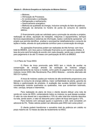 Módulo 6 – Eficiência Energética em Aplicações de Motores Elétricos
25
• Motores;
• Otimização de Processos;
• Ar condicionado e ventilação;
• Refrigeração e resfriamento;
• Gerenciamento energético;
• Melhoria da qualidade da energia, inclusive correção do fator de potência;
• Redução da demanda no horário de ponta do consumo do sistema
elétrico.
O financiamento pode ser solicitado para a promoção de estudos e projetos,
realização de obras, aquisição de instações, máquinas e equipamentos, serviços
técnicos especializados e sistemas de informação, basta o solicitante apresentar um
projeto que permita identificar, analisar e acompanhar detalhadamente o conjunto de
ações e metas, através do qual pretenda contribuir para a conservação de energia.
As operações financeiras podem ser realizadas de três formas: com risco
total do BNDES, com risco para a instituição financeira ou em operações diretas. A
taxa de juros será formulada de acordo com cada situação, sendo que o prazo total
para pagamento é de até 72 meses com participação de 90% do BNDES.
1.4.4 Plano de Troca WEG
O Plano de troca promovido pela WEG tem o intuito de auxiliar na
conservação de energia através da aceitação de motores antigos,
independentemente da marca e modelo, como parte do pagamento na aquisição de
motores novos WEG Alto Rendimento Plus (WEG Motores – corrente alternada até
500 CV 4 pólos).
A troca de motores usados por motores de alto-rendimento proporciona uma
redução no consumo de energia elétrica, maior confiabilidade da planta, garantia de
fábrica e padronização de produtos. A avaliação das sucatas também levará em
consideração motores queimados ou quebrados, mas que contenham bobinado,
rotor, carcaça, tampas e rolamentos.
Para realização do plano de troca o cliente deverá efetuar uma nota de
venda em nome da WEG, contemplando todos os motores na qual deseja sucatear.
O valor da nota deverá ser o equivalente a 10% do valor total dos motores descritos
na nota, sendo assim, o valor do desconto para o plano de troca será igual a 10%.
Para motores com carcaças iguais e superiores a 225, será concedido um
adicional de 5%. “Estes valores podem ser alterados pela WEG sem aviso prévio”.
O cliente poderá transformar o somatório total de potência em crédito no
prazo máximo de 12 meses da data de recebimento na WEG.
 