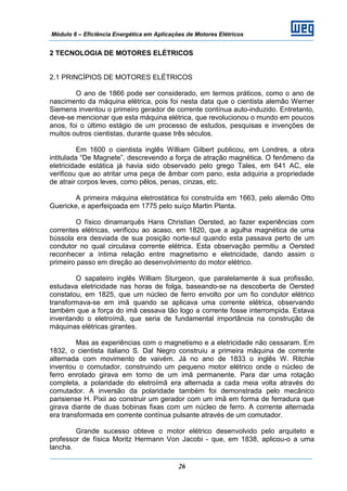 Módulo 6 – Eficiência Energética em Aplicações de Motores Elétricos
26
2 TECNOLOGIA DE MOTORES ELÉTRICOS
2.1 PRINCÍPIOS DE MOTORES ELÉTRICOS
O ano de 1866 pode ser considerado, em termos práticos, como o ano de
nascimento da máquina elétrica, pois foi nesta data que o cientista alemão Werner
Siemens inventou o primeiro gerador de corrente contínua auto-induzido. Entretanto,
deve-se mencionar que esta máquina elétrica, que revolucionou o mundo em poucos
anos, foi o último estágio de um processo de estudos, pesquisas e invenções de
muitos outros cientistas, durante quase três séculos.
Em 1600 o cientista inglês William Gilbert publicou, em Londres, a obra
intitulada “De Magnete”, descrevendo a força de atração magnética. O fenômeno da
eletricidade estática já havia sido observado pelo grego Tales, em 641 AC, ele
verificou que ao atritar uma peça de âmbar com pano, esta adquiria a propriedade
de atrair corpos leves, como pêlos, penas, cinzas, etc.
A primeira máquina eletrostática foi construída em 1663, pelo alemão Otto
Guericke, e aperfeiçoada em 1775 pelo suíço Martin Planta.
O físico dinamarquês Hans Christian Oersted, ao fazer experiências com
correntes elétricas, verificou ao acaso, em 1820, que a agulha magnética de uma
bússola era desviada de sua posição norte-sul quando esta passava perto de um
condutor no qual circulava corrente elétrica. Esta observação permitiu a Oersted
reconhecer a íntima relação entre magnetismo e eletricidade, dando assim o
primeiro passo em direção ao desenvolvimento do motor elétrico.
O sapateiro inglês William Sturgeon, que paralelamente à sua profissão,
estudava eletricidade nas horas de folga, baseando-se na descoberta de Oersted
constatou, em 1825, que um núcleo de ferro envolto por um fio condutor elétrico
transformava-se em imã quando se aplicava uma corrente elétrica, observando
também que a força do imã cessava tão logo a corrente fosse interrompida. Estava
inventando o eletroímã, que seria de fundamental importância na construção de
máquinas elétricas girantes.
Mas as experiências com o magnetismo e a eletricidade não cessaram. Em
1832, o cientista italiano S. Dal Negro construiu a primeira máquina de corrente
alternada com movimento de vaivém. Já no ano de 1833 o inglês W. Ritchie
inventou o comutador, construindo um pequeno motor elétrico onde o núcleo de
ferro enrolado girava em torno de um imã permanente. Para dar uma rotação
completa, a polaridade do eletroímã era alternada a cada meia volta através do
comutador. A inversão da polaridade também foi demonstrada pelo mecânico
parisiense H. Pixii ao construir um gerador com um imã em forma de ferradura que
girava diante de duas bobinas fixas com um núcleo de ferro. A corrente alternada
era transformada em corrente contínua pulsante através de um comutador.
Grande sucesso obteve o motor elétrico desenvolvido pelo arquiteto e
professor de física Moritz Hermann Von Jacobi - que, em 1838, aplicou-o a uma
lancha.
 