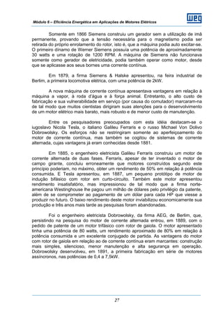 Módulo 6 – Eficiência Energética em Aplicações de Motores Elétricos
27
Somente em 1866 Siemens construiu um gerador sem a utilização de imã
permanente, provando que a tensão necessária para o magnetismo podia ser
retirada do próprio enrolamento do rotor, isto é, que a máquina podia auto excitar-se.
O primeiro dínamo de Werner Siemens possuía uma potência de aproximadamente
30 watts e uma rotação de 1200 RPM. A máquina de Siemens não funcionava
somente como gerador de eletricidade, podia também operar como motor, desde
que se aplicasse aos seus bornes uma corrente contínua.
Em 1879, a firma Siemens & Halske apresentou, na feira industrial de
Berlim, a primeira locomotiva elétrica, com uma potência de 2kW.
A nova máquina de corrente contínua apresentava vantagens em relação à
máquina a vapor, à roda d’água e à força animal. Entretanto, o alto custo de
fabricação e sua vulnerabilidade em serviço (por causa do comutador) marcaram-na
de tal modo que muitos cientistas dirigiram suas atenções para o desenvolvimento
de um motor elétrico mais barato, mais robusto e de menor custo de manutenção.
Entre os pesquisadores preocupados com esta idéia destacam-se o
iugoslavo Nicola Tesla, o italiano Galileu Ferraris e o russo Michael Von Dolivo
Dobrowolsky. Os esforços não se restringiram somente ao aperfeiçoamento do
motor de corrente contínua, mas também se cogitou de sistemas de corrente
alternada, cujas vantagens já eram conhecidas desde 1881.
Em 1885, o engenheiro eletricista Galileu Ferraris construiu um motor de
corrente alternada de duas fases. Ferraris, apesar de ter inventado o motor de
campo girante, concluiu erroneamente que motores construídos segundo este
princípio poderiam, no máximo, obter um rendimento de 50% em relação à potência
consumida. E Tesla apresentou, em 1887, um pequeno protótipo de motor de
indução bifásico com rotor em curto-circuito. Também este motor apresentou
rendimento insatisfatório, mas impressionou de tal modo que a firma norte-
americana Westinghouse lhe pagou um milhão de dólares pelo privilégio da patente,
além de se comprometer ao pagamento de um dólar para cada HP que viesse a
produzir no futuro. O baixo rendimento deste motor inviabilizou economicamente sua
produção e três anos mais tarde as pesquisas foram abandonadas.
Foi o engenheiro eletricista Dobrowolsky, da firma AEG, de Berlim, que,
persistindo na pesquisa do motor de corrente alternada entrou, em 1889, com o
pedido de patente de um motor trifásico com rotor de gaiola. O motor apresentado
tinha uma potência de 80 watts, um rendimento aproximado de 80% em relação à
potência consumida e um excelente conjugado de partida. As vantagens do motor
com rotor de gaiola em relação ao de corrente contínua eram marcantes: construção
mais simples, silencioso, menor manutenção e alta segurança em operação.
Dobrowolsky desenvolveu, em 1891, a primeira fabricação em série de motores
assíncronos, nas potências de 0,4 a 7,5kW.
 