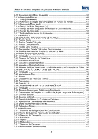 Módulo 6 – Eficiência Energética em Aplicações de Motores Elétricos
3
3.1.9 Conjugado com Rotor Bloqueado ....................................................................63
3.1.10 Conjugado Mínimo .........................................................................................63
3.1.11 Conjugado Máximo.........................................................................................63
3.1.12 Fatores de Correção dos Conjugados em Função da Tensão.......................64
3.1.13 Conjugado Motor Médio .................................................................................65
3.1.14 Tempo de Rotor Bloqueado (trb).....................................................................66
3.1.15 Tempo de Rotor Bloqueado em Relação a Classe Isolante...........................67
3.1.16 Tempo de Aceleração ....................................................................................68
3.1.17 Potência Dinâmica ou de Aceleração.............................................................69
3.1.18 Exercício 1......................................................................................................72
3.2 ESCOLHA DO TIPO DE CHAVE DE PARTIDA..................................................73
3.2.1 Partida Direta ...................................................................................................73
3.2.2 Partida Estrela-Triângulo..................................................................................74
3.2.3 Partida Compensadora.....................................................................................77
3.2.4 Partida Série-Paralelo ......................................................................................79
3.2.5 Comparativo Estrela Triângulo x Compensadora.............................................82
3.2.6 Escolha da Chave em Função do Motor e da Rede.........................................83
3.3 VARIAÇÃO DE VELOCIDADE............................................................................83
3.3.1 Introdução ........................................................................................................83
3.3.2 Sistema de Variação de Velocidade.................................................................84
3.3.3 Variadores Hidráulicos .....................................................................................87
3.3.4 Variadores Eletromagnéticos ...........................................................................89
3.3.5 Variadores Eletroeletrônicos ............................................................................90
3.3.6 Motores de Duas Velocidades com Enrolamento por Comutação de Pólos ....94
3.4 ESPECIFICAÇÃO DE MOTORES ELÉTRICOS.................................................95
3.4.1 Introdução ........................................................................................................95
3.4.2 Vedações de Eixo ............................................................................................95
3.4.3 Pintura..............................................................................................................97
3.4.4 Dispositivos de Proteção Térmica....................................................................99
3.4.5 Acessórios......................................................................................................103
3.4.6 Exercício 3......................................................................................................105
3.5 CONVERSORES ESTÁTICOS DE FREQÜÊNCIA...........................................105
3.5.1 Introdução ......................................................................................................105
3.5.2 Tipos de Conversores Estáticos de Freqüência.............................................106
3.5.3 Conversores de Freqüência com Modulação por Largura de Pulsos (pwm)..111
3.5.4 Controle Escalar.............................................................................................115
3.5.5 Controle Vetorial.............................................................................................116
3.5.6 Constituição Básica do Controlador Eletrônico ..............................................121
3.5.7 Aplicação de Conversores de Freqüência......................................................123
3.5.8 Efeito dos Harmônicos na Rede.....................................................................131
3.5.9 Aplicações Típicas .........................................................................................137
3.5.10 Ventiladores .................................................................................................138
3.5.11 Sistemas de Refrigeração e Ar Condicionado..............................................138
3.5.12 Torno de Superfície / Laminador Desfolhador..............................................139
3.5.13 Sistemas de Transporte ...............................................................................140
3.5.14 Extrusoras ....................................................................................................141
3.5.15 Trefilas..........................................................................................................141
3.5.16 Misturadores.................................................................................................142
3.5.17 Sistemas de Elevação..................................................................................142
3.5.18 Bobinadores/Desbobinadores ......................................................................142
 