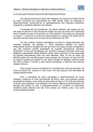 Módulo 6 – Eficiência Energética em Aplicações de Motores Elétricos
31
2.4 EVOLUÇÃO TECNOLÓGICA DE MOTORES ELÉTRICOS
Os motores assíncronos atuais são baseados nos mesmos princípios físicos
do motor construído por Dobrowolsky em 1889. Desde então, as pesquisas e
desenvolvimentos concentram-se no aperfeiçoamento dos materiais condutores,
magnéticos e isolantes utilizados nos motores.
A evolução dos fios condutores, dos filmes isolantes, das chapas de aço,
das ligas de alumínio e das técnicas de projeto ao longo do tempo tem contribuído
para a redução do peso e do tamanho do motor elétrico. Como pode ser observado
na Figura 1, o peso de um motor de mesma potência no decorrer do século XX foi
reduzido aos dias atuais a 8% do peso de seu antecessor de 1891.
Um dos maiores avanços tecnológicos se deve ao desenvolvimento dos
materiais isolantes. No passado, o motor precisava trabalhar em baixas
temperaturas devido à isolação dos fios que eram com dupla camada de algodão e
que não possuíam grande capacidade de suportar temperaturas elevadas.
Atualmente, os fios são esmaltados com vernizes e possuem camadas muito mais
delgadas e apresentam rigidez dielétrica várias vezes superiores e uma capacidade
de suportar temperaturas cada vez mais elevadas. Hoje, os fios de cobre (de
idêntica seção) com esmalte ocupam menos espaço nas ranhuras, em torno de 22%
do espaço ocupado por aquele fio com dupla camada de algodão, conforme pode
ser visto na Figura 2. Devido a esse avanço tecnológico, o tamanho das ranhuras
também diminuiu.
Outro grande avanço tecnológico foi a evolução dos ímãs permanentes. No
início do século XX, usava-se o ferro como ímã que possuía uma densidade de
energia bastante baixa.
Com a introdução de novas tecnologias e desenvolvimento de novos
materiais, chegou-se à ímãs permanentes de terras raras, que possuem grande
densidade de energia, como pode ser observado na Figura 3. Os ímãs permanentes
de terras raras passaram a ser utilizados nos motores elétricos proporcionando uma
redução das perdas no rotor e conseqüentemente um aumento no rendimento,
entretanto estes materiais não são muito usados nos motores, pois o seu custo
ainda é bastante elevado.
 