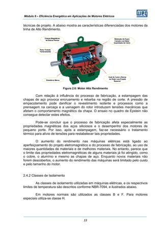 Módulo 6 – Eficiência Energética em Aplicações de Motores Elétricos
33
técnicas de projeto. A abaixo mostra as características diferenciadas dos motores da
linha de Alto Rendimento.
Figura 2.6: Motor Alto Rendimento
Com relação à influência do processo de fabricação, a estampagem das
chapas de aço provoca encruamento e rebarba na região de corte. A pressão de
empacotamento pode danificar o revestimento isolante e processos como a
prensagem na carcaça e a usinagem do rotor introduzem tensões mecânicas que
afetam o comportamento magnético da chapa. O ensaio no quadro de Epstein não
consegue detectar estes efeitos.
Pode-se concluir que o processo de fabricação afeta especialmente as
propriedades magnéticas dos aços siliciosos e o desempenho dos motores de
pequeno porte. Por isso, após a estampagem, faz-se necessário o tratamento
térmico para alívio de tensões para restabelecer tais propriedades.
O aumento do rendimento nas máquinas elétricas está ligado ao
aperfeiçoamento do projeto eletromagnético e do processo de fabricação, ao uso de
maiores quantidades de materiais e de melhores materiais. No entanto, parece que
o limite das propriedades eletromagnéticas de alguns materiais já foi atingido, como
o cobre, o alumínio e mesmo as chapas de aço. Enquanto novos materiais não
forem descobertos, o aumento do rendimento das máquinas será limitado pelo custo
e pelo tamanho do motor.
2.4.2 Classes de Isolamento
As classes de isolamento utilizadas em máquinas elétricas, e os respectivos
limites de temperatura são descritos conforme NBR-7094, e ilustrados abaixo.
Em motores normais são utilizados as classes B e F. Para motores
especiais utiliza-se classe H.
 