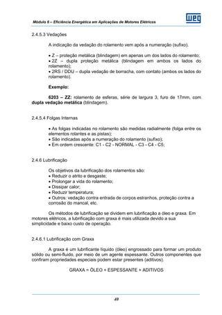 Módulo 6 – Eficiência Energética em Aplicações de Motores Elétricos
40
2.4.5.3 Vedações
A indicação da vedação do rolamento vem após a numeração (sufixo).
• Z – proteção metálica (blindagem) em apenas um dos lados do rolamento;
• 2Z – dupla proteção metálica (blindagem em ambos os lados do
rolamento);
• 2RS / DDU – dupla vedação de borracha, com contato (ambos os lados do
rolamento).
Exemplo:
6203 – ZZ: rolamento de esferas, série de largura 3, furo de 17mm, com
dupla vedação metálica (blindagem).
2.4.5.4 Folgas Internas
• As folgas indicadas no rolamento são medidas radialmente (folga entre os
elementos rolantes e as pistas);
• São indicadas após a numeração do rolamento (sufixo);
• Em ordem crescente: C1 - C2 - NORMAL - C3 - C4 - C5;
2.4.6 Lubrificação
Os objetivos da lubrificação dos rolamentos são:
• Reduzir o atrito e desgaste;
• Prolongar a vida do rolamento;
• Dissipar calor;
• Reduzir temperatura;
• Outros: vedação contra entrada de corpos estranhos, proteção contra a
corrosão do mancal, etc.
Os métodos de lubrificação se dividem em lubrificação a óleo e graxa. Em
motores elétricos, a lubrificação com graxa é mais utilizada devido a sua
simplicidade e baixo custo de operação.
2.4.6.1 Lubrificação com Graxa
A graxa é um lubrificante líquido (óleo) engrossado para formar um produto
sólido ou semi-fluido, por meio de um agente espessante. Outros componentes que
confiram propriedades especiais podem estar presentes (aditivos).
GRAXA = ÓLEO + ESPESSANTE + ADITIVOS
 