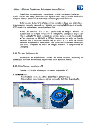 Módulo 6 – Eficiência Energética em Aplicações de Motores Elétricos
42
O W3 Seal é uma vedação composta de um labirinto taconite (vedação
contra pó), um anel V’ring (vedação contra água) e anel O’ring (fixação e vedação do
conjunto no eixo). No Anexo 1 ilustramos a composição desta vedação.
Esta vedação é altamente eficaz contra a entrada de água e/ou acúmulo de
impurezas nos mancais, e poderá ser instalado nos motores WEG grau de proteção
IP55 desde que efetuadas as seguintes alterações:
• Para as carcaças 90S a 200L (standards) as tampas deverão ser
substituídas por tampas apropriadas à vedação W3 Seal (estão disponíveis
kits de vedação W3 Seal, composto de tampa e componentes de vedação);
• Para carcaças da 225S/M a 355M/L (standards) os anéis de fixação
externos dos rolamentos deverão ser substituídos por anéis de fixação
externos apropriados à vedação W3 Seal (estão disponíveis kits de vedação
W3 Seal, composto de anéis de fixação externos e componentes de
vedação);
2.4.8 Técnicas de Construção
Atualmente as Engenharias utilizam de várias técnicas (software) de
construção e análise dos motores, as principais estão descritas abaixo:
2.4.8.1 SolidWorks – Modelagem 3D
SolidWorks permite modelagem de sólidos e desenhos 2D.
Características:
- Cria modelos sólidos a partir de desenhos de partes/peças.
- Cria modelos parametrizados para a confecção de linhas de produção.
 