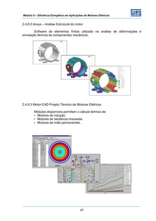 Módulo 6 – Eficiência Energética em Aplicações de Motores Elétricos
43
2.4.8.2 Ansys – Análise Estrutural do motor
Software de elementos finitos utilizado na análise de deformações e
simulação térmica de componentes mecânicos.
2.4.8.3 Motor-CAD Projeto Térmico de Motores Elétricos
Módulos disponíveis permitem o cálculo térmico de:
• Motores de indução.
• Motores de relutância chaveada.
• Motores de imãs permanentes.
 