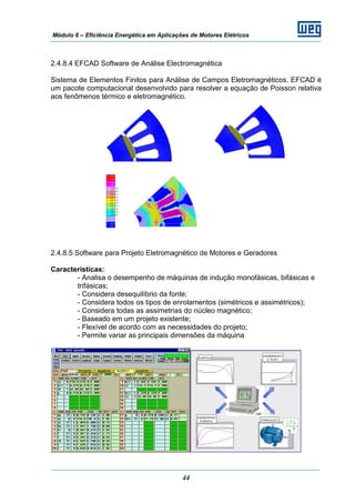 Módulo 6 – Eficiência Energética em Aplicações de Motores Elétricos
44
2.4.8.4 EFCAD Software de Análise Electromagnética
Sistema de Elementos Finitos para Análise de Campos Eletromagnéticos. EFCAD é
um pacote computacional desenvolvido para resolver a equação de Poisson relativa
aos fenômenos térmico e eletromagnético.
2.4.8.5 Software para Projeto Eletromagnético de Motores e Geradores
Características:
- Analisa o desempenho de máquinas de indução monofásicas, bifásicas e
trifásicas;
- Considera desequilíbrio da fonte;
- Considera todos os tipos de enrolamentos (simétricos e assimétricos);
- Considera todas as assimetrias do núcleo magnético;
- Baseado em um projeto existente;
- Flexível de acordo com as necessidades do projeto;
- Permite variar as principais dimensões da máquina
 