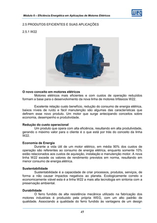 Módulo 6 – Eficiência Energética em Aplicações de Motores Elétricos
45
2.5 PRODUTOS EFICIENTES E SUAS APLICAÇÕES
2.5.1 W22
O novo conceito em motores elétricos
Motores elétricos mais eficientes e com custos de operação reduzidos
formam a base para o desenvolvimento da nova linha de motores trifásicos W22.
Excelente relação custo benefício, redução do consumo de energia elétrica,
baixos níveis de ruído e fácil manutenção são algumas das características que
definem esse novo produto. Um motor que surge antecipando conceitos sobre
economia, desempenho e produtividade.
Redução do custo operacional
Um produto que opera com alta eficiência, resultando em alta produtividade,
gerando o máximo valor para o cliente é o que está por trás do conceito da linha
W22.
Economia de Energia
Durante a vida útil de um motor elétrico, em média 90% dos custos de
operação são referentes ao consumo de energia elétrica, enquanto somente 10%
estão relacionados aos custos de aquisição, instalação e manutenção motor. A nova
linha W22 excede os valores de rendimento previstos em norma, resultando em
menor consumo de energia.elétrica.
Sustentabilidade
Sustentabilidade é a capacidade de criar processos, produtos, serviços, de
forma a não causar impactos negativos ao planeta. Ecologicamente correto e
economicamente viável esta é a linha W22 a mais alta tecnologia em sintonia com a
preservação ambiental.
Durabilidade
O ferro fundido de alta resistência mecânica utilizado na fabricação dos
motores industriais é produzido pela própria WEG, com um alto padrão de
qualidade. Associando a qualidade do ferro fundido às vantagens de um design
 
