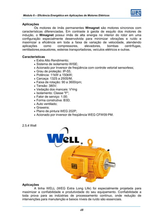 Módulo 6 – Eficiência Energética em Aplicações de Motores Elétricos
48
Aplicações
Os motores de ímãs permanentes Wmagnet são motores síncronos com
características diferenciadas. Em contraste à gaiola de esquilo dos motores de
indução, o Wmagnet possui ímãs de alta energia no interior do rotor em uma
configuração especialmente desenvolvida para minimizar vibrações e ruído e
maximizar a eficiência em toda a faixa de variação de velocidade, atendendo
aplicações como compressores, elevadores, bombas centrífugas,
ventiladores,exaustores, esteiras transportadoras, veículos elétricos e outras.
Características
• Extra Alto Rendimento;
• Sistema de isolamento WISE;
• Acionado por Inversor de freqüência com controle vetorial sensorless;
• Grau de proteção: IP-55;
• Potência: 11kW a 150kW;
• Carcaça: 132S a 250S/M;
• Faixa de rotação: 90 a 3600rpm;
• Tensão: 380V;
• Vedação dos mancais: V'ring
• Isolamento: Classe "F";
• Fator de serviço: 1.00;
• Forma construtiva: B3D;
• Auto ventilado;
• Graxeira;
• Plano de pintura WEG 202P;
• Acionado por inversor de freqüência WEG CFW09 PM.
2.5.4 Well
Aplicações
A linha WELL (WEG Extra Long Life) foi especialmente projetada para
maximizar a confiabilidade e produtividade do seu equipamento. Confiabilidade a
toda prova para as indústrias de processamento contínuo, onde redução de
intervenções para manutenção e baixos níveis de ruído são essenciais.
 