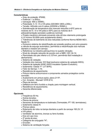 Módulo 6 – Eficiência Energética em Aplicações de Motores Elétricos
49
Características
• Grau de proteção: IPW66;
• Potência: 1 a 400cv;
• Carcaças: 90S a 355M/L;
• Polaridade: II, IV, VI e VIII pólos 220/380V (90S a 200L);
• Tensão: 440volts com 6 cabos (225S/M a 355M/L);
• Sobrelevação de temperatura dos mancais reduzida à 45ºC para os
motores de IV, VI e VIII pólos e 50ºC para os motores de II
pólos(alimentação senoidal e potência nominal)
• Projeto mecânico otimizado provendo vida útil dos rolamento prolongada
(L10 mínimo 50.000h para acoplamento direto);
• Tolerâncias de batimento do eixo reduzidas conforme Norma NEMA MG1,
Seção IV;
• Exclusivo sistema de relubrificação por pressão positiva com pino graxeiro
e válvula de expurgo automático, permitindo a relubrificação dos mancais
dianteiro e traseiro em serviço;
• Referência na indústria petroquímica no quesito vibração;
• Nível de vibração reduzido de acordo com a NBR / IEC 34-14;
• Planicidade dos pés inferior a 0,127mm, permitindo fácil instalação e
alinhamento;
• Sistema de vedação;
• Vedação dos mancais: W3 Seal (exclusivo sistema de vedação WEG);
• Sistema de Isolação WISE (WEG Insulation System Evolution);
• Isolamento: Classe “F” (∆T 80ºK);
• Fator de Serviço: 1.15;
• Resistência de aquecimento;
• Pintura interna anticorrosiva e componente usinados protegidos contra
corrosão;
• Acabamento em pintura epóxi, plano 211P;
• Cor: Amarelo - Munsell 10YR 8/14;
• Placa de bornes;
• Defletora em ferro fundido e chapéu para montagem vertical;
• Resistência de aquecimento;
• Garantia diferenciada.
Opcionais
• Freqüência 50 Hz;
• Outras tensões;
• Planos de pintura;
• Sensores de temperatura no bobinado (Termostato, PT 100, termistores);
• Isolamento classe H;
• Prensa cabos;
• Rolamento de rolos na tampa dianteira a partir da carcaça 160 (IV, VI
e VIII pólos);
• Ventilador de alumínio, bronze ou ferro fundido;
• Eixo em aço inox;
• 2ª ponta de eixo;
• Categoria de conjugado "H";
• Encoder;
• Sistema de ventilação forçada;
 