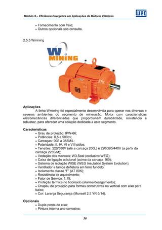 Módulo 6 – Eficiência Energética em Aplicações de Motores Elétricos
50
• Fornecimento com freio;
• Outros opcionais sob consulta.
2.5.5 Wmining
Aplicações
A linha Wmining foi especialmente desenvolvida para operar nos diversos e
severos ambientes do segmento de mineração. Motor com características
eletromecânicas diferenciadas que proporcionam durabilidade, resistência e
robustez, para oferecer uma solução dedicada a este segmento.
Características
• Grau de proteção: IPW-66;
• Potências: 0,5 a 500cv;
• Carcaças: 90S a 355M/L;
• Polaridade: II, IV, VI e VIII pólos;
• Tensões: 220/380V (até a carcaça 200L) e 220/380/440V (a partir da
carcaça 225S/M);
• Vedação dos mancais: W3 Seal (exclusivo WEG);
• Caixa de ligação adicional (acima da carcaça 160);
• Sistema de isolação WISE (WEG Insulation System Evolution);
• Ventilador e tampa defletora em ferro fundido;
• Isolamento classe “F” (ΔT 80K);
• Resistência de aquecimento;
• Fator de Serviço: 1,15;
• Proteção térmica no bobinado (alarme/desligamento);
• Chapéu de proteção para formas construtivas na vertical com eixo para
baixo;
• Cor: Laranja Segurança (Munsell 2.5 YR 6/14).
Opcionais
• Dupla ponta de eixo;
• Pintura interna anti-corrosiva;
 