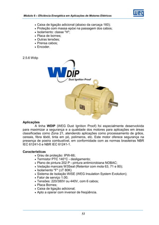Módulo 6 – Eficiência Energética em Aplicações de Motores Elétricos
51
• Caixa de ligação adicional (abaixo da carcaça 160);
• Proteção com massa epóxi na passagem dos cabos;
• Isolamento: classe "H";
• Placa de bornes;
• Outras tensões;
• Prensa cabos;
• Encoder.
2.5.6 Wdip
Aplicações
A linha WDIP (WEG Dust Ignition Proof) foi especialmente desenvolvida
para maximizar a segurança e a qualidade dos motores para aplicações em áreas
classificadas como Zona 21, atendendo aplicações como processamento de grãos,
cereais, fibra têxtil, tinta em pó, polímeros, etc. Este motor oferece segurança na
presença de poeira combustível, em conformidade com as normas brasileiras NBR
IEC 61241-0 e NBR IEC 61241-1.
Características
• Grau de proteção: IPW-66;
• Termistor PTC 140°C - desligamento;
• Plano de pintura 202 P - pintura antimicrobiana NOBAC;
• Vedação mancais W3Seal (Retentor com mola 63, 71 e 80);
• Isolamento "F" (∆T 80K)
• Sistema de Isolação WISE (WEG Insulation System Evolution);
• Fator de serviço 1.00;
• Tensões: 220/380V ou 440V, com 6 cabos;
• Placa Bornes;
• Caixa de ligação adicional;
• Apto a operar com inversor de freqüência.
 