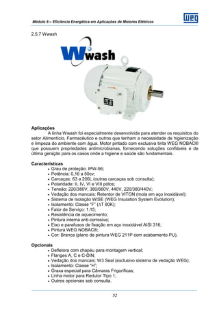 Módulo 6 – Eficiência Energética em Aplicações de Motores Elétricos
52
2.5.7 Wwash
Aplicações
A linha Wwash foi especialmente desenvolvida para atender os requisitos do
setor Alimentício, Farmacêutico e outros que tenham a necessidade de higienização
e limpeza do ambiente com água. Motor pintado com exclusiva tinta WEG NOBAC®
que possuem propriedades antimicrobianas, fornecendo soluções confiáveis e de
última geração para os casos onde a higiene e saúde são fundamentais.
Características
• Grau de proteção: IPW-56;
• Potência: 0,16 a 50cv;
• Carcaças: 63 a 200L (outras carcaças sob consulta);
• Polaridade: II, IV, VI e VIII pólos;
• Tensão: 220/380V, 380/660V, 440V, 220/380/440V;
• Vedação dos mancais: Retentor de VITON (mola em aço inoxidável);
• Sistema de Isolação WISE (WEG Insulation System Evolution);
• Isolamento: Classe “F” (∆T 80K);
• Fator de Serviço: 1.15;
• Resistência de aquecimento;
• Pintura interna anti-corrosiva;
• Eixo e parafusos de fixação em aço inoxidável AISI 316;
• Pintura WEG NOBAC®;
• Cor: Branca (plano de pintura WEG 211P com acabamento PU).
Opcionais
• Defletora com chapéu para montagem vertical;
• Flanges A, C e C-DIN;
• Vedação dos mancais: W3 Seal (exclusivo sistema de vedação WEG);
• Isolamento: Classe “H”;
• Graxa especial para Câmaras Frigoríficas;
• Linha motor para Redutor Tipo 1;
• Outros opcionais sob consulta.
 