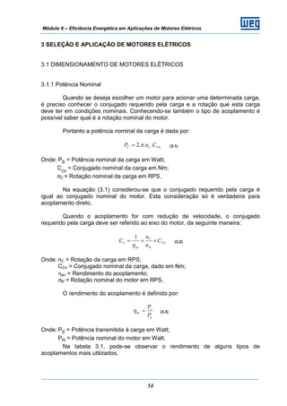 Módulo 6 – Eficiência Energética em Aplicações de Motores Elétricos
54
3 SELEÇÃO E APLICAÇÃO DE MOTORES ELÉTRICOS
3.1 DIMENSIONAMENTO DE MOTORES ELÉTRICOS
3.1.1 Potência Nominal
Quando se deseja escolher um motor para acionar uma determinada carga,
é preciso conhecer o conjugado requerido pela carga e a rotação que esta carga
deve ter em condições nominais. Conhecendo-se também o tipo de acoplamento é
possível saber qual é a rotação nominal do motor.
Portanto a potência nominal da carga é dada por:
CnCC CnP ...2 π= (3.1)
Onde: Pc = Potência nominal da carga em Watt;
CCn
= Conjugado nominal da carga em Nm;
nC = Rotação nominal da carga em RPS.
Na equação (3.1) considerou-se que o conjugado requerido pela carga é
igual ao conjugado nominal do motor. Esta consideração só é verdadeira para
acoplamento direto.
Quando o acoplamento for com redução de velocidade, o conjugado
requerido pela carga deve ser referido ao eixo do motor, da seguinte maneira:
Cn
N
C
ac
n C
n
n
C ××=
η
1
(3.2)
Onde: nC = Rotação da carga em RPS;
CCn = Conjugado nominal da carga, dado em Nm;
ηac = Rendimento do acoplamento;
nN = Rotação nominal do motor em RPS.
O rendimento do acoplamento é definido por:
n
c
ac
P
P
=η (3.3)
Onde: Pc = Potência transmitida à carga em Watt;
Pn = Potência nominal do motor em Watt.
Na tabela 3.1, pode-se observar o rendimento de alguns tipos de
acoplamentos mais utilizados.
 