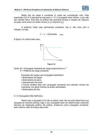 Módulo 6 – Eficiência Energética em Aplicações de Motores Elétricos
58
Neste tipo de carga a constante C0 pode ser considerado nulo. Pela
expressão (3.2.4.1) percebe-se que para n = 0, o conjugado seria infinito, o que não
tem sentido físico. Este fato na prática não acontece porque a rotação da máquina
só pode variar entre um limite mínimo (n1
) e máximo (n2
).
A potência neste caso permanece constante, isto é, não varia com a
rotação, ou seja:
cc kP = = Constante (3.12)
A figura 3.4 mostra este caso.
Figura 3.4
Onde: M = Conjugado resistente de carga proporcional a n-1
P = Potência de carga constante
Exemplos de cargas com conjugado hiperbólico:
• Bobinadeira de papel;
• Bobinadeira de pano;
• Descascador de toras;
• Tornos (análise feita com conjugado constante com elevado número de
manobras, em geral motores de dupla velocidade);
• Bobinadeira de fios.
3.1.3 Conjugados Não Definidos
Neste caso a equação (3.4) não se aplica, pois não se pode determinar sua
equação de maneira precisa, logo o seu conjugado deve ser determinado utilizando
técnicas de integração gráfica. Na prática, analisa-se como conjugado constante,
pelo máximo valor de torque absorvido.
 