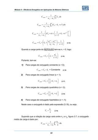 Módulo 6 – Eficiência Energética em Aplicações de Motores Elétricos
60
∫−
=
1
2
12
.
..
1 n
n
ccméd dnC
nn
C
∫ ×+
−
=
1
2
0
12
).(
..
1 n
n
x
ccméd dnnkC
nn
C
⎟
⎟
⎠
⎞
⎜
⎜
⎝
⎛
⎟
⎠
⎞
⎜
⎝
⎛
××
+
+×
−
= +
1
2
1
0
12 1
1
)(
..
1
n
n
x
ccméd nk
x
nC
nn
C
⎟
⎟
⎠
⎞
⎜
⎜
⎝
⎛
+
×⎟⎟
⎠
⎞
⎜⎜
⎝
⎛
−
−
×+=
++
1
1
12
1
1
1
2
0
xnn
nn
kCC
xx
ccméd (3.14)
Quando a carga parte do REPOUSO tem-se n1 = 0, logo:
⎟⎟
⎠
⎞
⎜⎜
⎝
⎛
+
×+=
1
2
0
x
n
kCC
x
ccméd (3.15)
Portanto, tem-se:
1) Para cargas de conjugado constante (x = 0);
ccméd kCC += 0 = Constante (3.16)
2) Para cargas de conjugado linear (x = 1);
⎟
⎠
⎞
⎜
⎝
⎛
××+= 20
2
1
nkCC ccméd (3.17)
3) Para cargas de conjugado quadrático (x = 2);
⎟
⎠
⎞
⎜
⎝
⎛
××+= 2
20
3
1
nkCC ccméd (3.18)
4) Para cargas de conjugado hiperbólico (x = -1);
Neste caso o conjugado é dado pela expressão (3.18), ou seja:
n
k
C c
c = (3.19)
Supondo que a rotação da carga varia entre n1
e n2
, figura 3.7, o conjugado
médio de carga é dado por:
∫−
=
2n
1n
c
12
cméd dn.
n
k
nn
1
C
 