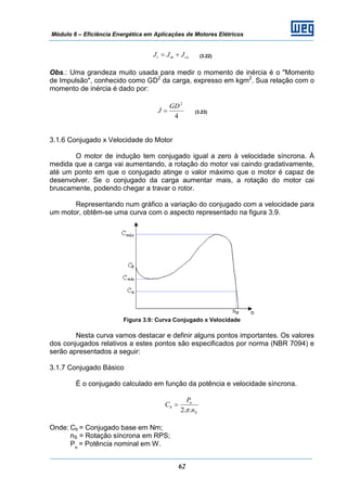 Módulo 6 – Eficiência Energética em Aplicações de Motores Elétricos
62
cemt JJJ += (3.22)
Obs.: Uma grandeza muito usada para medir o momento de inércia é o "Momento
de Impulsão", conhecido como GD2
da carga, expresso em kgm2
. Sua relação com o
momento de inércia é dado por:
4
2
GD
J = (3.23)
3.1.6 Conjugado x Velocidade do Motor
O motor de indução tem conjugado igual a zero à velocidade síncrona. À
medida que a carga vai aumentando, a rotação do motor vai caindo gradativamente,
até um ponto em que o conjugado atinge o valor máximo que o motor é capaz de
desenvolver. Se o conjugado da carga aumentar mais, a rotação do motor cai
bruscamente, podendo chegar a travar o rotor.
Representando num gráfico a variação do conjugado com a velocidade para
um motor, obtêm-se uma curva com o aspecto representado na figura 3.9.
Figura 3.9: Curva Conjugado x Velocidade
Nesta curva vamos destacar e definir alguns pontos importantes. Os valores
dos conjugados relativos a estes pontos são especificados por norma (NBR 7094) e
serão apresentados a seguir:
3.1.7 Conjugado Básico
É o conjugado calculado em função da potência e velocidade síncrona.
S
n
b
n
P
C
..2π
=
Onde: Cb = Conjugado base em Nm;
nS = Rotação síncrona em RPS;
Pn
= Potência nominal em W.
 