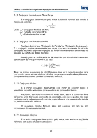 Módulo 6 – Eficiência Energética em Aplicações de Motores Elétricos
63
3.1.8 Conjugado Nominal ou de Plena Carga
É o conjugado desenvolvido pelo motor à potência nominal, sob tensão e
freqüência nominais.
N
n
n
n
P
C
..2π
=
Onde: Cn = Conjugado Nominal em Nm;
nN = Rotação nominal em RPS;
Pn
= Potência nominal em W.
3.1.9 Conjugado com Rotor Bloqueado
Também denominado "Conjugado de Partida" ou "Conjugado de Arranque".
É o conjugado mínimo desenvolvido pelo motor com rotor bloqueado. O valor do
conjugado de partida depende do projeto do motor e normalmente é encontrado no
catálogo ou na folha de dados do motor.
O conjugado de partida pode ser expresso em Nm ou mais comumente em
porcentagem do conjugado nominal, ou seja:
( ) 100
)(
)(
% ×=
NmC
NmC
C
n
P
P
Obs.: Na prática, o conjugado de rotor bloqueado deve ser o mais alto possível para
que o motor possa vencer a inércia inicial da carga e possa acelerá-la rapidamente,
principalmente quando a partida é com tensão reduzida.
3.1.10 Conjugado Mínimo
É o menor conjugado desenvolvido pelo motor ao acelerar desde a
velocidade zero até a velocidade correspondente ao conjugado máximo.
Na prática, este valor não deve ser muito baixo, isto é, a curva não deve
apresentar uma depressão acentuada na aceleração, para que a partida não seja
muito demorada, sobreaquecendo o motor, especialmente nos casos de alta inércia
ou partida com tensão reduzida.
O conjugado mínimo também pode ser expresso em Nm ou em
porcentagem do conjugado nominal.
3.1.11 Conjugado Máximo
É o maior conjugado desenvolvido pelo motor, sob tensão e freqüência
nominais, sem queda brusca de velocidade.
 