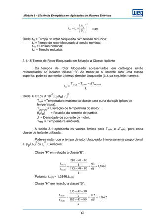 Módulo 6 – Eficiência Energética em Aplicações de Motores Elétricos
67
2
⎟⎟
⎠
⎞
⎜⎜
⎝
⎛
×=
r
n
brb
U
U
tt (3.29)
Onde: trb = Tempo de rotor bloqueado com tensão reduzida;
tb = Tempo de rotor bloqueado à tensão nominal;
Un = Tensão nominal;
Ur = Tensão reduzida.
3.1.15 Tempo de Rotor Bloqueado em Relação a Classe Isolante
Os tempos de rotor bloqueado apresentados em catálogos estão
referenciados ao isolante classe “B”. Ao trocar-se o isolante para uma classe
superior, pode-se aumentar o tempo de rotor bloqueado (trb), da seguinte maneira:
k
TTT
t MOTORAMBMÁX
rb
Δ−−
=
Onde: k = 5,52 X 10
-4
.[(Ip/In).J1
]
2
TMÁX =Temperatura máxima da classe para curta duração (picos de
temperatura).
TMOTOR
= Elevação de temperatura do motor.
(Ip/In) = Relação da corrente de partida.
J1 = Densidade de corrente do motor.
TAMB = Temperatura ambiente.
A tabela 3.1 apresenta os valores limites para TMÁX e ΔTMÁX, para cada
classe de isolante utilizada.
Pode-se notar que o tempo de rotor bloqueado é inversamente proporcional
a (Ip/ In)
2
ou J1
2
. Exemplos:
Classe “F” em relação a classe “B”:
3846,1
65
90
k
8040185
k
8040210
t
t
)B(rb
)F(rb
==
−−
−−
=
Portanto: trb(F) = 1,3846.trb(B)
Classe “H” em relação a classe “B”:
7692,1
65
115
k
8040185
k
8040235
t
t
)B(rb
)H(rb
==
−−
−−
=
 