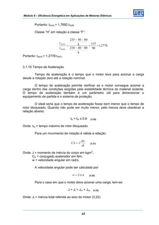 Módulo 6 – Eficiência Energética em Aplicações de Motores Elétricos
68
Portanto: trb(H) = 1,7692.trb(B)
Classe “H” em relação a classe “F”:
2778,1
90
115
k
8040210
k
8040235
t
t
)B(rb
)H(rb
==
−−
−−
=
Portanto: trb(H) = 1,2778.trb(F)
3.1.16 Tempo de Aceleração
Tempo de aceleração é o tempo que o motor leva para acionar a carga
desde a rotação zero até a rotação nominal.
O tempo de aceleração permite verificar se o motor consegue acionar a
carga dentro das condições exigidas pela estabilidade térmica do material isolante.
O tempo de aceleração também é um parâmetro útil para dimensionar o
equipamento de partida e o sistema de proteção.
O ideal seria que o tempo de aceleração fosse bem menor que o tempo de
rotor bloqueado. Quando não pode ser muito menor, pelo menos deve obedecer a
relação abaixo:
ta < trb x 0.8 (3.30)
Onde: trb = tempo máximo de rotor bloqueado.
Para um movimento de rotação é válida a relação:
dt
dw
JCA = (3.31)
Onde: J = momento de inércia do corpo em kgm2
;
CA = conjugado acelerador em Nm;
w = velocidade angular em rad/s.
A velocidade angular pode ser calculada por:
nw ..2π= (3.32)
Para o caso em que o motor deve acionar uma carga, tem-se:
J = Jt = Jm + Jce (3.33)
Onde: Jt = inércia total referida ao eixo do motor (3.22).
 