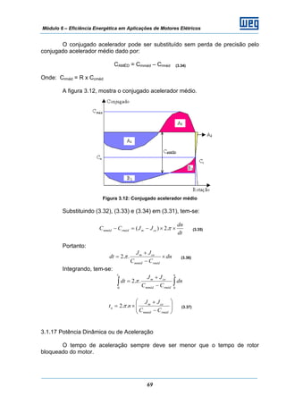 Módulo 6 – Eficiência Energética em Aplicações de Motores Elétricos
69
O conjugado acelerador pode ser substituído sem perda de precisão pelo
conjugado acelerador médio dado por:
CAMÉD = Cmméd – Crméd (3.34)
Onde: Crméd = R x Ccméd
A figura 3.12, mostra o conjugado acelerador médio.
Figura 3.12: Conjugado acelerador médio
Substituindo (3.32), (3.33) e (3.34) em (3.31), tem-se:
dt
dn
JJCC cemrmédmméd ××−=− π.2)( (3.35)
Portanto:
dn
CC
JJ
dt
rmédmméd
cem
×
−
+
= ..2π (3.36)
Integrando, tem-se:
∫ ∫−
+
=
at n
rmédmméd
cem
dn
CC
JJ
dt
0 0
..2π
⎟⎟
⎠
⎞
⎜⎜
⎝
⎛
−
+
×=
rmédmméd
cem
a
CC
JJ
nt ..2π (3.37)
3.1.17 Potência Dinâmica ou de Aceleração
O tempo de aceleração sempre deve ser menor que o tempo de rotor
bloqueado do motor.
 