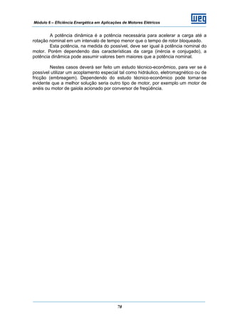 Módulo 6 – Eficiência Energética em Aplicações de Motores Elétricos
70
A potência dinâmica é a potência necessária para acelerar a carga até a
rotação nominal em um intervalo de tempo menor que o tempo de rotor bloqueado.
Esta potência, na medida do possível, deve ser igual à potência nominal do
motor. Porém dependendo das características da carga (inércia e conjugado), a
potência dinâmica pode assumir valores bem maiores que a potência nominal.
Nestes casos deverá ser feito um estudo técnico-econômico, para ver se é
possível utilizar um acoplamento especial tal como hidráulico, eletromagnético ou de
fricção (embreagem). Dependendo do estudo técnico-econômico pode tornar-se
evidente que a melhor solução seria outro tipo de motor, por exemplo um motor de
anéis ou motor de gaiola acionado por conversor de freqüência.
 
