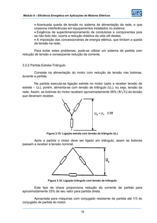 Módulo 6 – Eficiência Energética em Aplicações de Motores Elétricos
74
• Acentuada queda de tensão no sistema de alimentação da rede, o que
ocasiona interferências em equipamentos instalados no sistema;
• Exigência de superdimensionamento de condutores e componentes pois
se não feito isto, ocorre a redução drástica da vida útil destes;
• A imposição das concessionárias de energia elétrica, que limitam a queda
de tensão na rede;
Para evitar estes problemas, pode-se utilizar um sistema de partida com
redução de tensão e conseqüente redução da corrente.
3.2.2 Partida Estrela-Triângulo
Consiste na alimentação do motor com redução de tensão nas bobinas,
durante a partida.
Na partida executa-se ligação estrela no motor (apto a receber tensão de
estrela – UY), porém, alimenta-se com tensão de triângulo (UΔ), ou seja, tensão da
rede. Assim, as bobinas do motor recebem aproximadamente 58% (1/ 3 ) da tensão
que deveriam receber.
Figura 3.15: Ligação estrela com tensão de triângulo (UΔ)
Após a partida o motor deve ser ligado em triângulo, assim as bobinas
passam a receber a tensão nominal.
Figura 3.16: Ligação triângulo com tensão de triângulo
Este tipo de chave proporciona redução da corrente de partida para
aproximadamente 33% de seu valor para partida direta.
Apropriada para máquinas com conjugado resistente de partida até 1/3 do
conjugado de partida do motor.
 