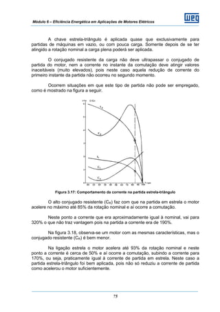 Módulo 6 – Eficiência Energética em Aplicações de Motores Elétricos
75
A chave estrela-triângulo é aplicada quase que exclusivamente para
partidas de máquinas em vazio, ou com pouca carga. Somente depois de se ter
atingido a rotação nominal a carga plena poderá ser aplicada.
O conjugado resistente da carga não deve ultrapassar o conjugado de
partida do motor, nem a corrente no instante da comutação deve atingir valores
inaceitáveis (muito elevados), pois neste caso aquela redução de corrente do
primeiro instante da partida não ocorreu no segundo momento.
Ocorrem situações em que este tipo de partida não pode ser empregado,
como é mostrado na figura a seguir.
Figura 3.17: Comportamento da corrente na partida estrela-triângulo
O alto conjugado resistente (CR) faz com que na partida em estrela o motor
acelere no máximo até 85% da rotação nominal e aí ocorre a comutação.
Neste ponto a corrente que era aproximadamente igual à nominal, vai para
320% o que não traz vantagem pois na partida a corrente era de 190%.
Na figura 3.18, observa-se um motor com as mesmas características, mas o
conjugado resistente (CR) é bem menor.
Na ligação estrela o motor acelera até 93% da rotação nominal e neste
ponto a corrente é cerca de 50% e aí ocorre a comutação, subindo a corrente para
170%, ou seja, praticamente igual à corrente de partida em estrela. Neste caso a
partida estrela-triângulo foi bem aplicada, pois não só reduziu a corrente de partida
como acelerou o motor suficientemente.
 